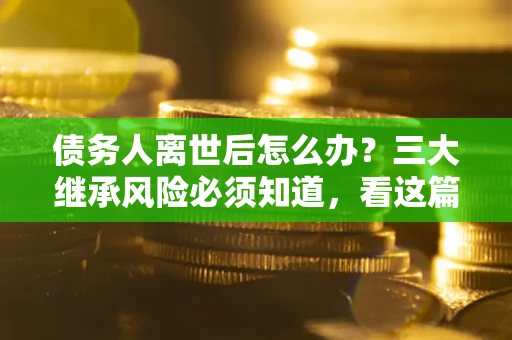 武汉债务人离世后怎么办？三大继承风险必须知道，看这篇就够了