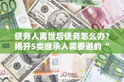 武汉债务人离世后债务怎么办？揭开5类继承人需要避的“坑”