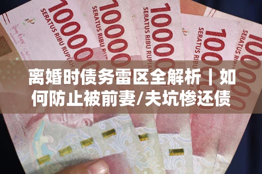 武汉离婚时债务雷区全解析｜如何防止被前妻/夫坑惨还债？