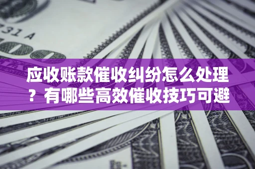 武汉应收账款催收纠纷怎么处理？有哪些高效催收技巧可避免坏账？